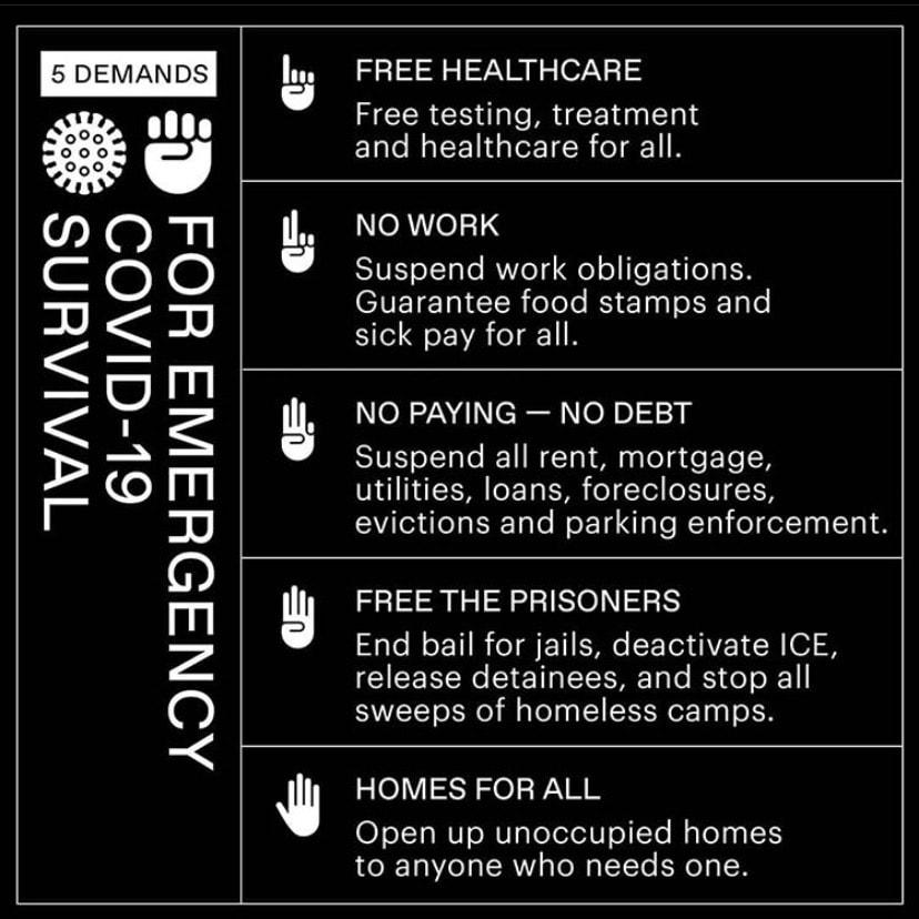 5 Demands for Emergency COVID-19 Survival. Free Healthcare: Free testing, treatement, and healtchare for all. No work: Suspend work obligations, guarantee food stamps and sick pay for all. No paying - no debt: Suspend all rent, mortgage, utilities, loans, foreclosures, evictions, and parking enforcement. Free the prisonsers: End bail for jails, deactivate ICE, release detainees, and stop all sweeps of homeless camps. Homes for All: Open up unoccupied homes to anyone who needs them.